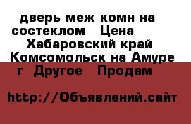 дверь меж комн на70 состеклом › Цена ­ 800 - Хабаровский край, Комсомольск-на-Амуре г. Другое » Продам   